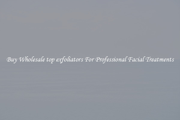 Buy Wholesale top exfoliators For Professional Facial Treatments